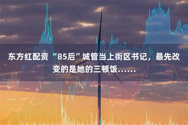 东方红配资 “85后”城管当上街区书记，最先改变的是她的三顿饭……