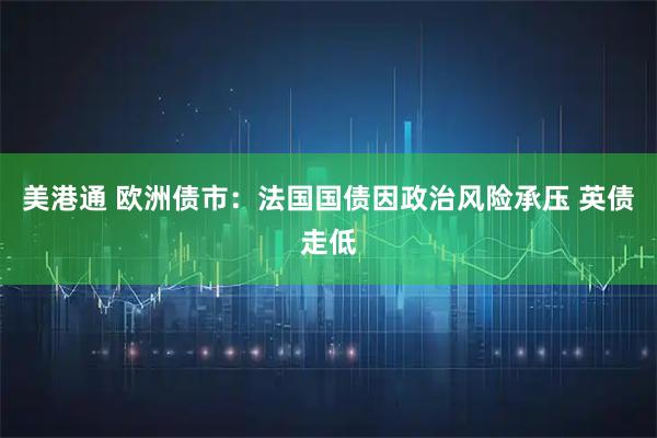 美港通 欧洲债市：法国国债因政治风险承压 英债走低