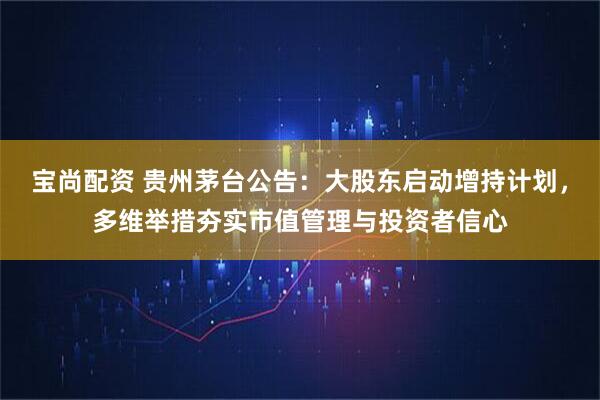 宝尚配资 贵州茅台公告：大股东启动增持计划，多维举措夯实市值管理与投资者信心