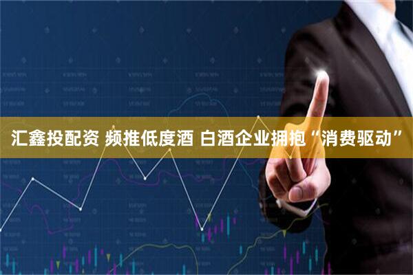 汇鑫投配资 频推低度酒 白酒企业拥抱“消费驱动”