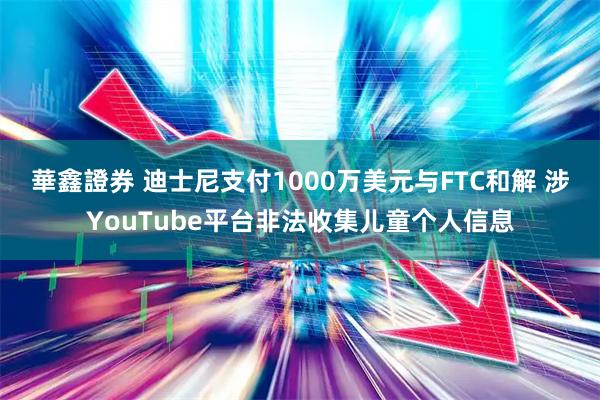 華鑫證券 迪士尼支付1000万美元与FTC和解 涉YouTube平台非法收集儿童个人信息