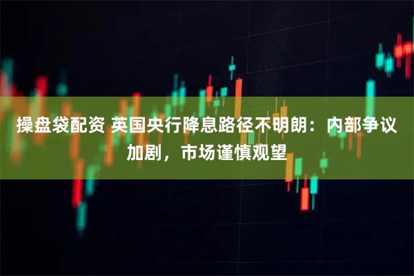 操盘袋配资 英国央行降息路径不明朗：内部争议加剧，市场谨慎观望