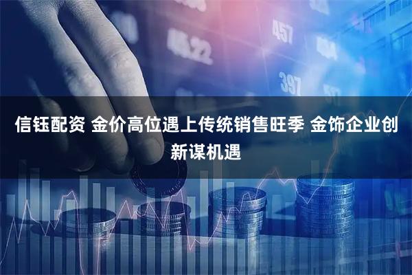 信钰配资 金价高位遇上传统销售旺季 金饰企业创新谋机遇