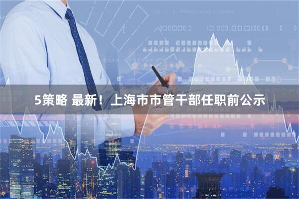 5策略 最新！上海市市管干部任职前公示