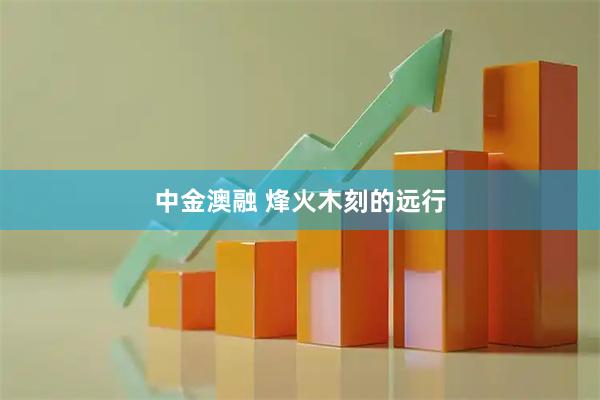 中金澳融 烽火木刻的远行