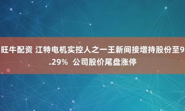旺牛配资 江特电机实控人之一王新间接增持股份至9.29%  公司股价尾盘涨停