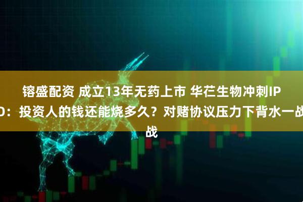 镕盛配资 成立13年无药上市 华芢生物冲刺IPO：投资人的钱还能烧多久？对赌协议压力下背水一战