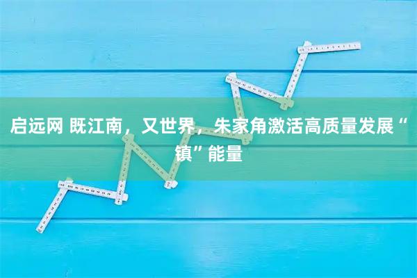 启远网 既江南，又世界，朱家角激活高质量发展“镇”能量