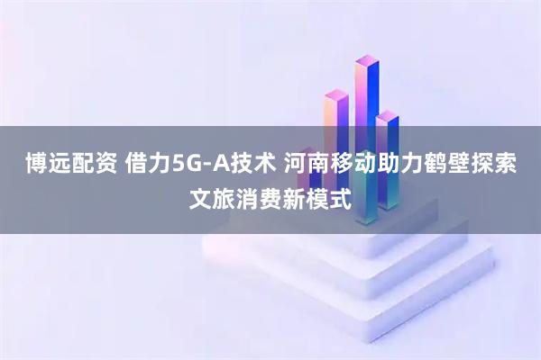 博远配资 借力5G-A技术 河南移动助力鹤壁探索文旅消费新模式
