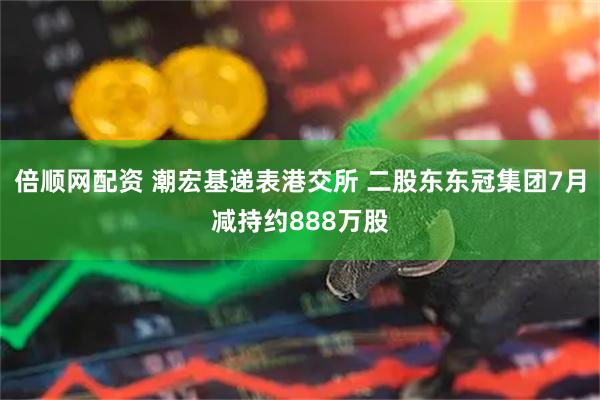 倍顺网配资 潮宏基递表港交所 二股东东冠集团7月减持约888万股