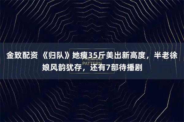 金致配资 《归队》她瘦35斤美出新高度，半老徐娘风韵犹存，还有7部待播剧