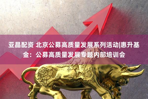 亚晶配资 北京公募高质量发展系列活动|惠升基金：公募高质量发展专题内部培训会