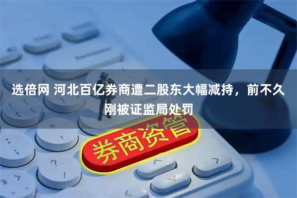选倍网 河北百亿券商遭二股东大幅减持,前不久刚被证监局处罚