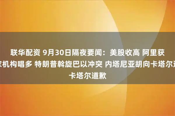 联华配资 9月30日隔夜要闻：美股收高 阿里获多家机构唱多 特朗普斡旋巴以冲突 内塔尼亚胡向卡塔尔道歉