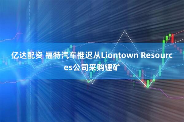 亿达配资 福特汽车推迟从Liontown Resources公司采购锂矿
