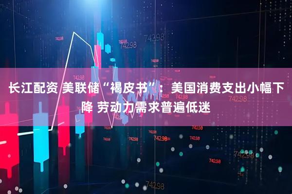 长江配资 美联储“褐皮书”：美国消费支出小幅下降 劳动力需求普遍低迷