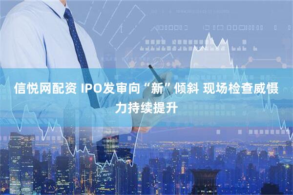 信悦网配资 IPO发审向“新”倾斜 现场检查威慑力持续提升