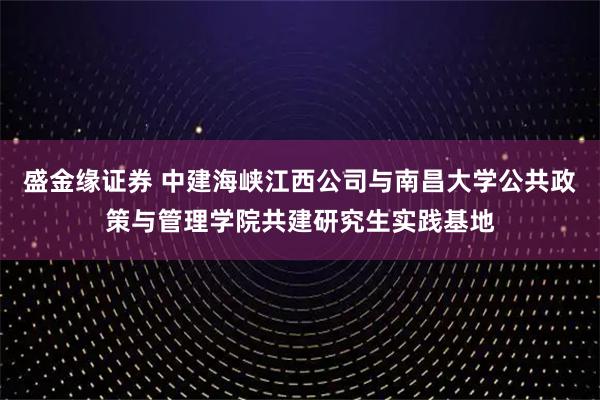 盛金缘证券 中建海峡江西公司与南昌大学公共政策与管理学院共建研究生实践基地