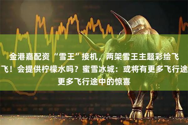 金港嘉配资 “雪王”接机，两架雪王主题彩绘飞机正式首飞！会提供柠檬水吗？蜜雪冰城：或将有更多飞行途中的惊喜