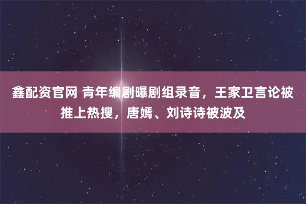 鑫配资官网 青年编剧曝剧组录音，王家卫言论被推上热搜，唐嫣、刘诗诗被波及