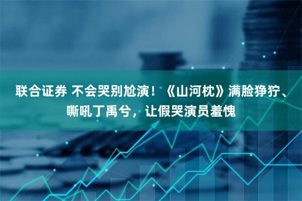 联合证券 不会哭别尬演！《山河枕》满脸狰狞、嘶吼丁禹兮，让假哭演员羞愧