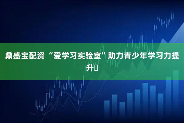 鼎盛宝配资 “爱学习实验室”助力青少年学习力提升​