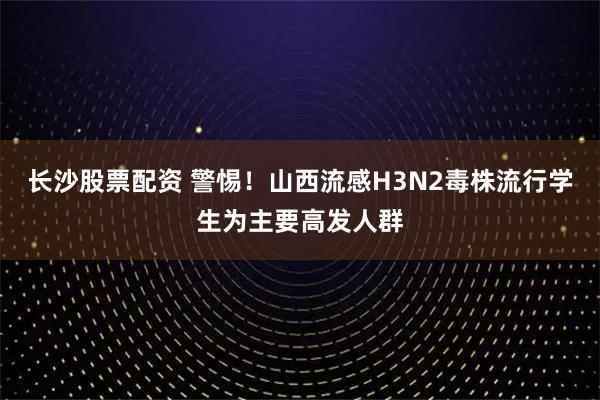 长沙股票配资 警惕！山西流感H3N2毒株流行学生为主要高发人群