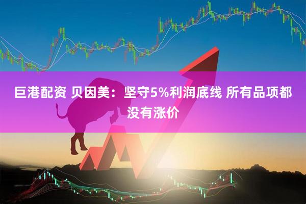 巨港配资 贝因美：坚守5%利润底线 所有品项都没有涨价