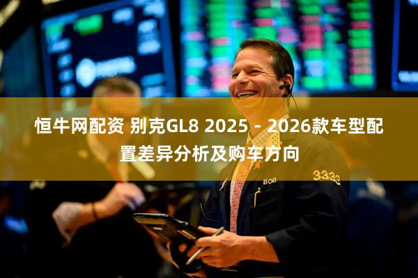 恒牛网配资 别克GL8 2025 - 2026款车型配置差异分析及购车方向