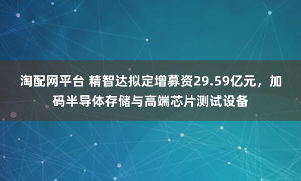 淘配网平台 精智达拟定增募资29.59亿元，加码半导体存储与高端芯片测试设备
