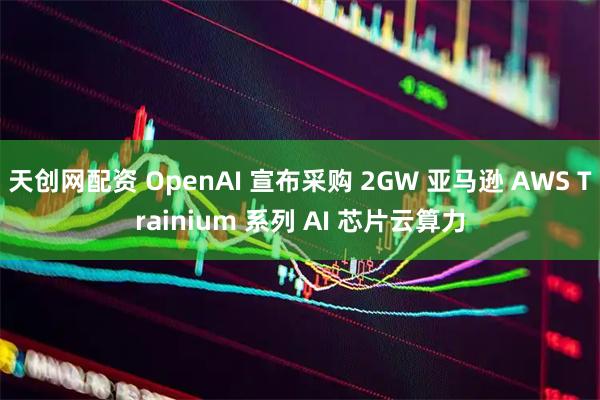 天创网配资 OpenAI 宣布采购 2GW 亚马逊 AWS Trainium 系列 AI 芯片云算力