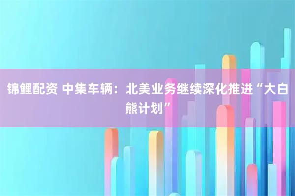 锦鲤配资 中集车辆：北美业务继续深化推进“大白熊计划”