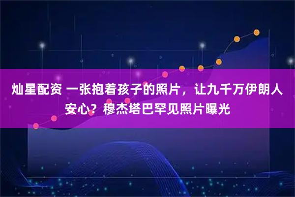 灿星配资 一张抱着孩子的照片，让九千万伊朗人安心？穆杰塔巴罕见照片曝光