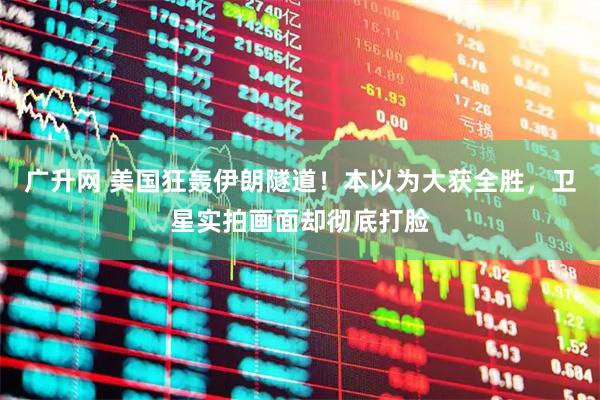 广升网 美国狂轰伊朗隧道！本以为大获全胜，卫星实拍画面却彻底打脸